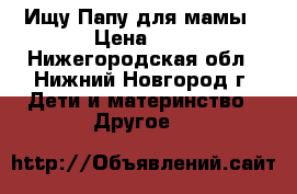 Ищу Папу для мамы › Цена ­ - - Нижегородская обл., Нижний Новгород г. Дети и материнство » Другое   